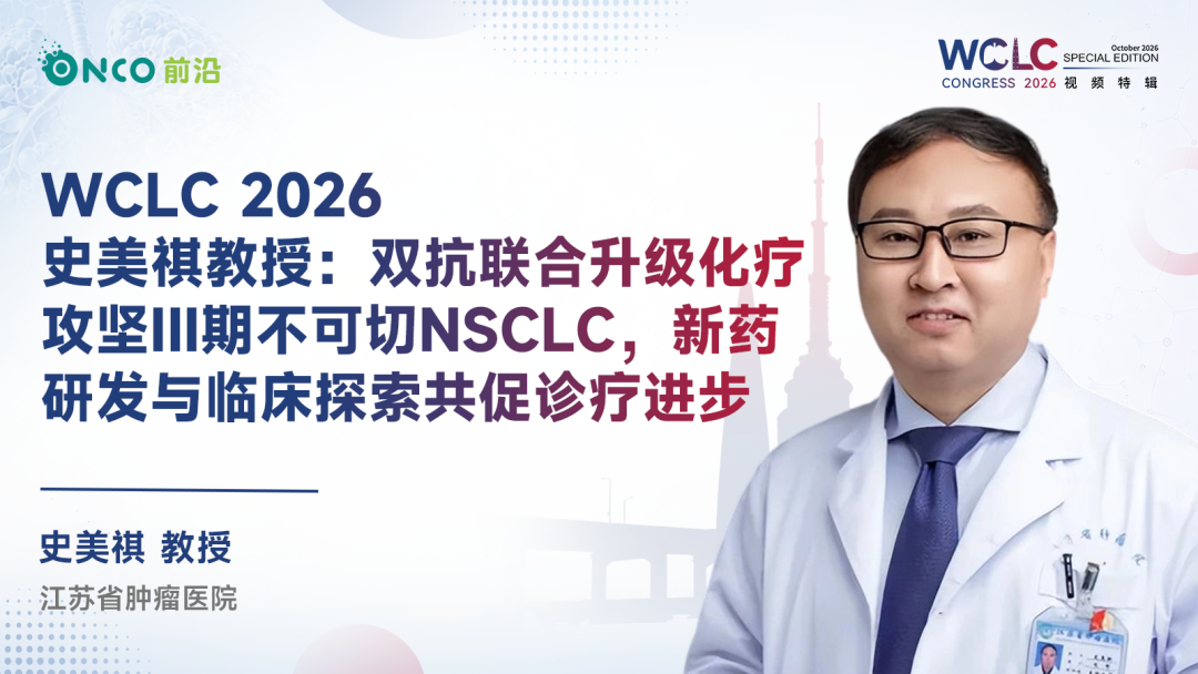 WCLC 2026视频特辑丨史美祺教授：双抗联合升级化疗攻坚III期不可切NSCLC，新药研发与临床探索共促诊疗进步